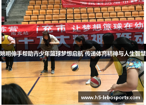 姚明伸手帮助青少年篮球梦想启航 传递体育精神与人生智慧